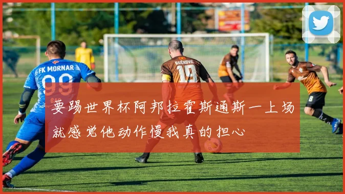 要踢世界杯阿邦拉霍斯通斯一上场就感觉他动作慢我真的担心